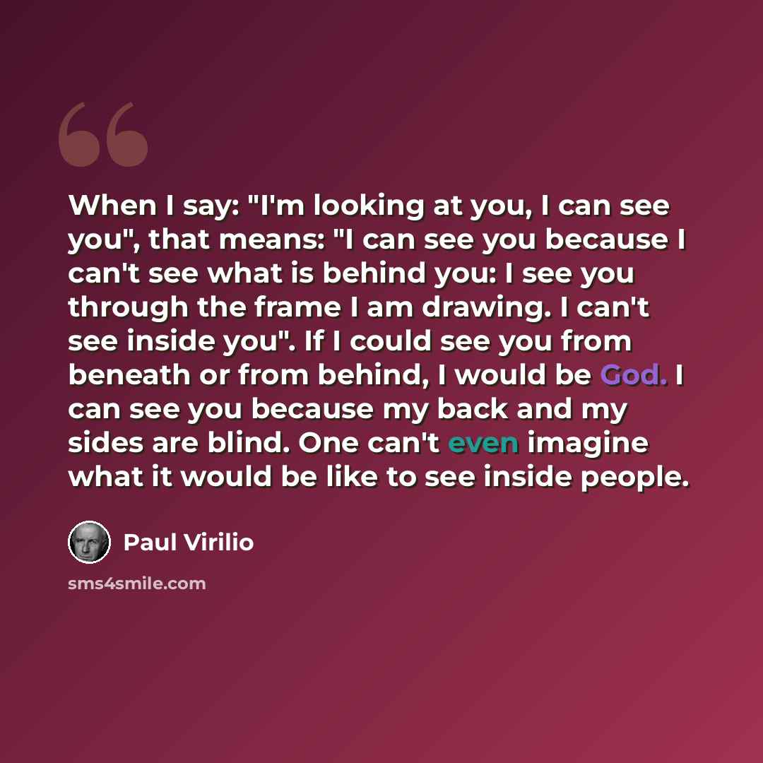 “When I say: "I'm looking at you, I can see you", that means: "I can see you because I can't see what is behind you: I see you through the frame I am drawing. I can't see inside you". If I could see you from beneath or from behind, I would be God. I can see you because my back and my sides are…” quote by Paul Virilio