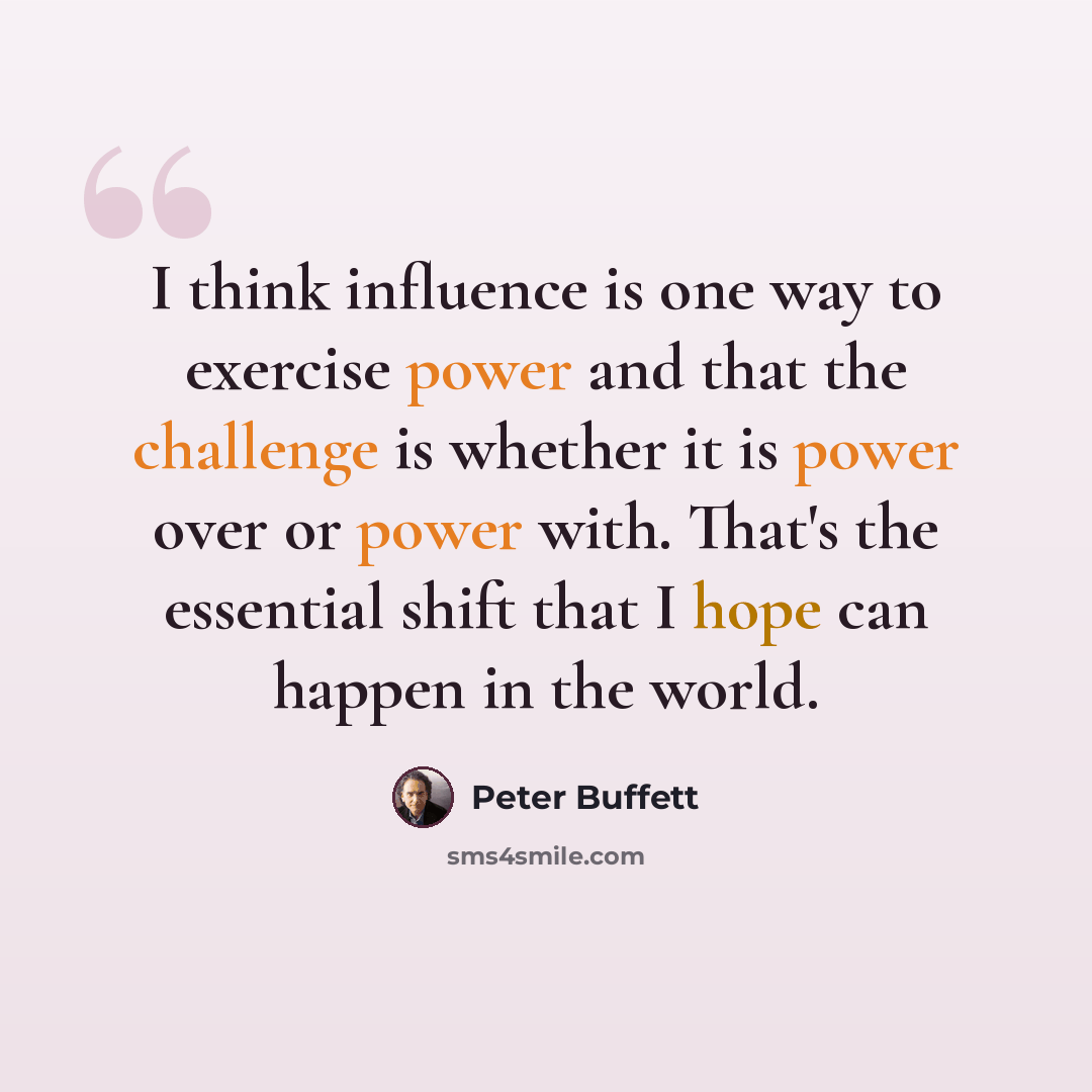 “I think influence is one way to exercise power and that the challenge is whether it is power over or power with. That's the essential shift that I hope can happen in the world.” quote by Peter Buffett