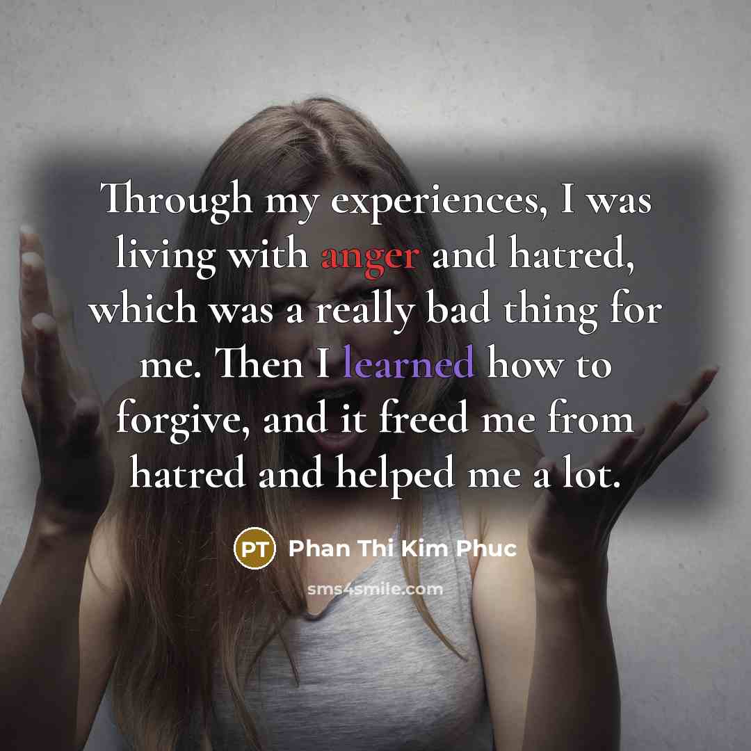 “Through my experiences, I was living with anger and hatred, which was a really bad thing for me. Then I learned how to forgive, and it freed me from hatred and helped me a lot.” quote by Phan Thi Kim Phuc