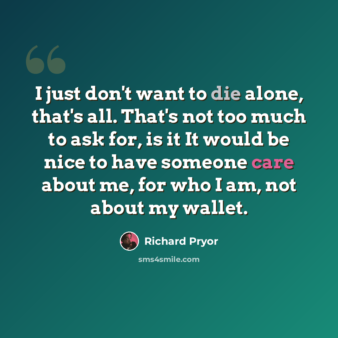 “I just don't want to die alone, that's all. That's not too much to ask for, is it It would be nice to have someone care about me, for who I am, not about my wallet.” quote by Richard Pryor