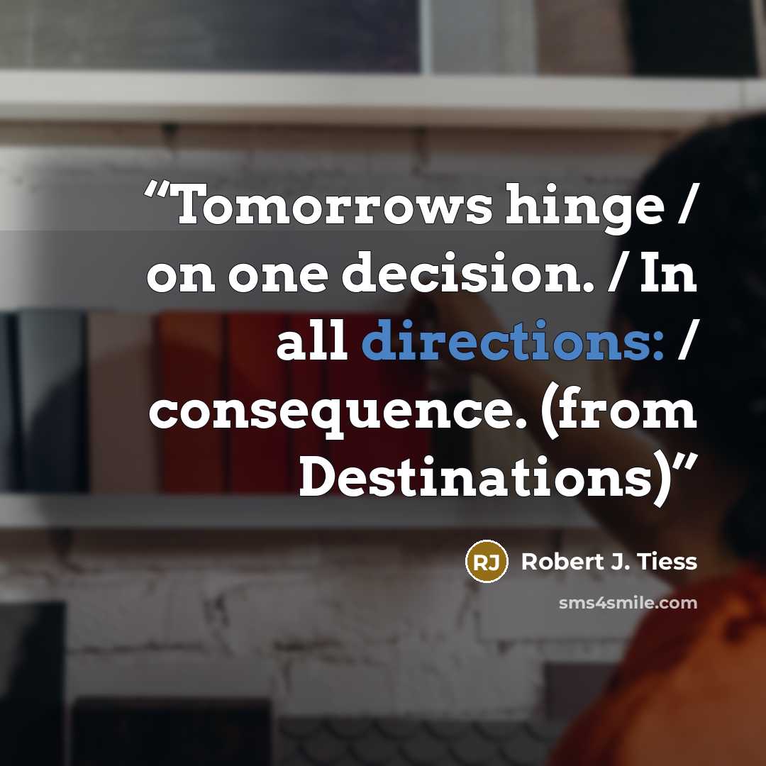 “Tomorrows hinge / on one decision. / In all directions: / consequence. (from Destinations)” quote by Robert J. Tiess