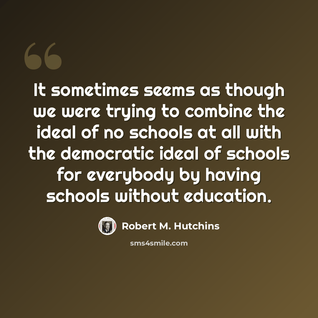 “It sometimes seems as though we were trying to combine the ideal of no schools at all with the democratic ideal of schools for everybody by having schools without education.” quote by Robert M. Hutchins