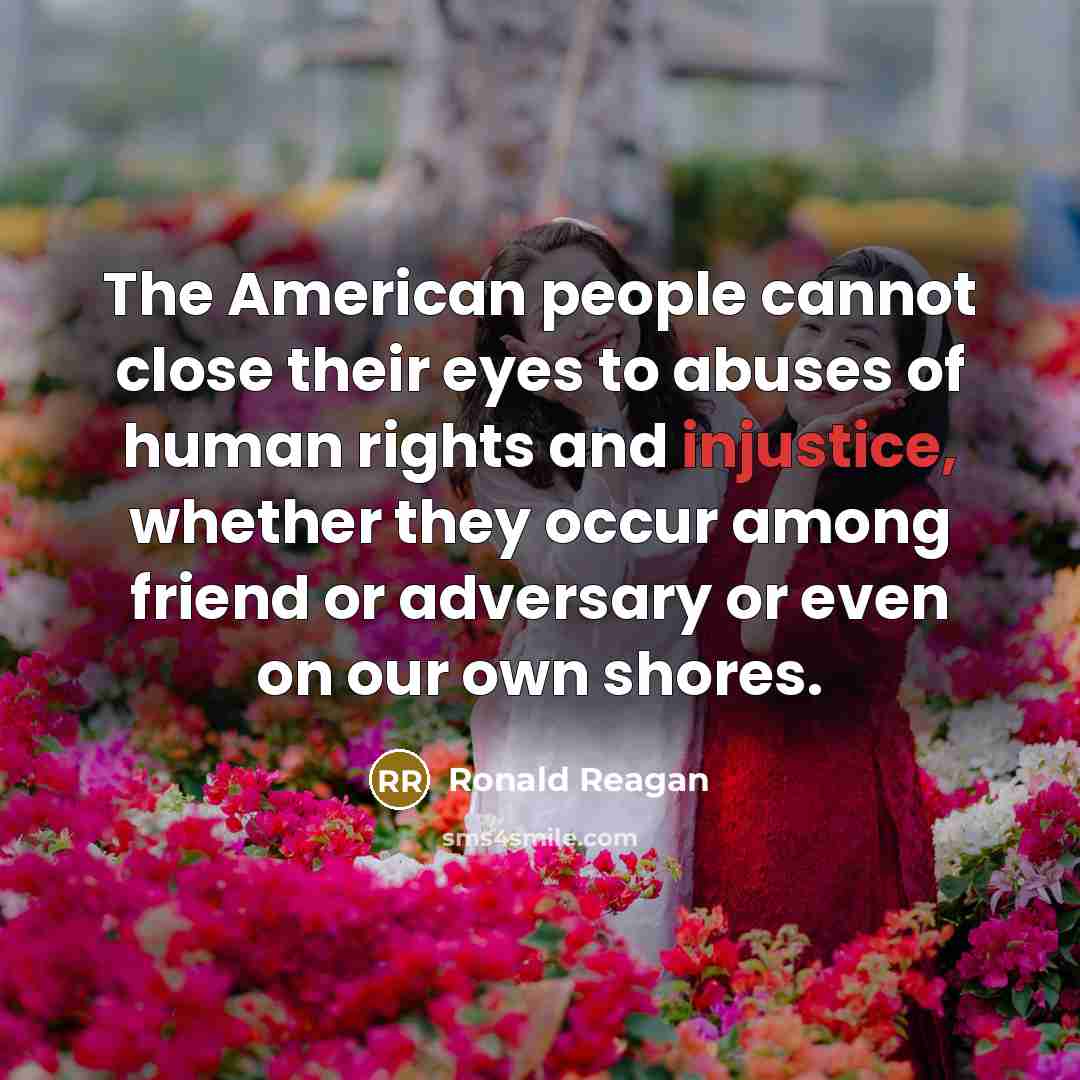 “The American people cannot close their eyes to abuses of human rights and injustice, whether they occur among friend or adversary or even on our own shores.” quote by Ronald Reagan