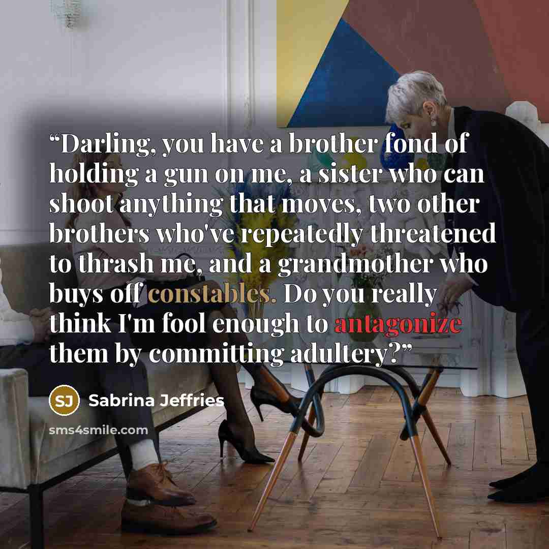 “Darling, you have a brother fond of holding a gun on me, a sister who can shoot anything that moves, two other brothers who've repeatedly threatened to thrash me, and a grandmother who buys off constables. Do you really think I'm fool enough to antagonize them by committing adultery?” quote by Sabrina Jeffries