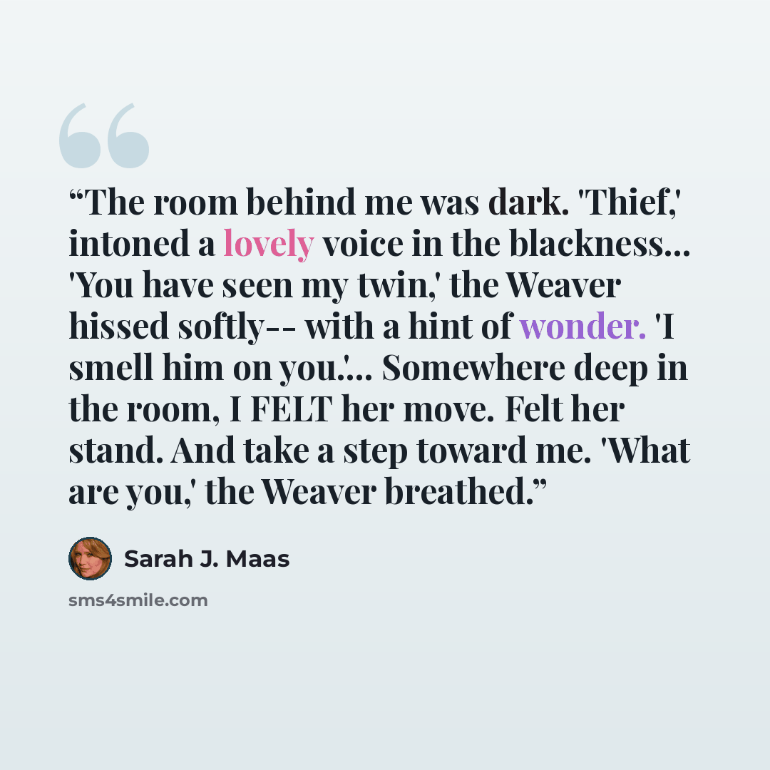“The room behind me was dark. 'Thief,' intoned a lovely voice in the blackness... 'You have seen my twin,' the Weaver hissed softly-- with a hint of wonder. 'I smell him on you.'... Somewhere deep in the room, I FELT her move. Felt her stand. And take a step toward me. 'What are you,' the Weaver…” quote by Sarah J. Maas