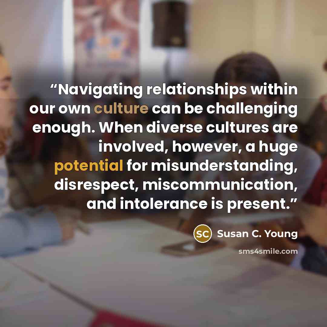 “Navigating relationships within our own culture can be challenging enough. When diverse cultures are involved, however, a huge potential for misunderstanding, disrespect, miscommunication, and intolerance is present.” quote by Susan C. Young