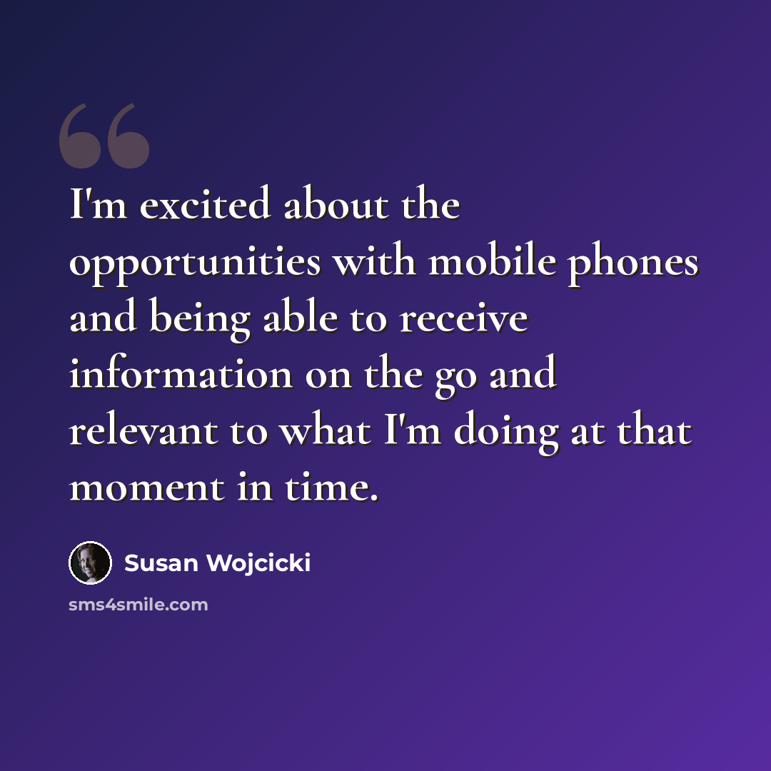“I'm excited about the opportunities with mobile phones and being able to receive information on the go and relevant to what I'm doing at that moment in time.” quote by Susan Wojcicki