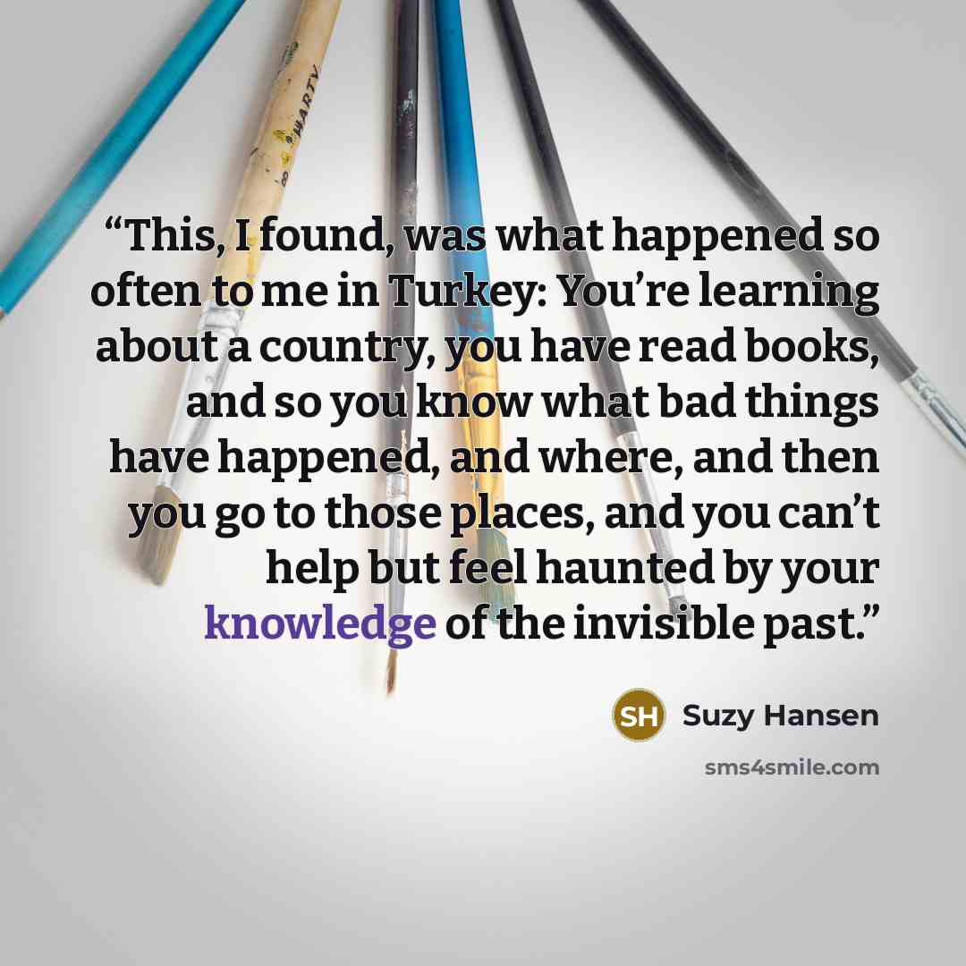 “This, I found, was what happened so often to me in Turkey: You’re learning about a country, you have read books, and so you know what bad things have happened, and where, and then you go to those places, and you can’t help but feel haunted by your knowledge of the invisible past.” quote by Suzy Hansen