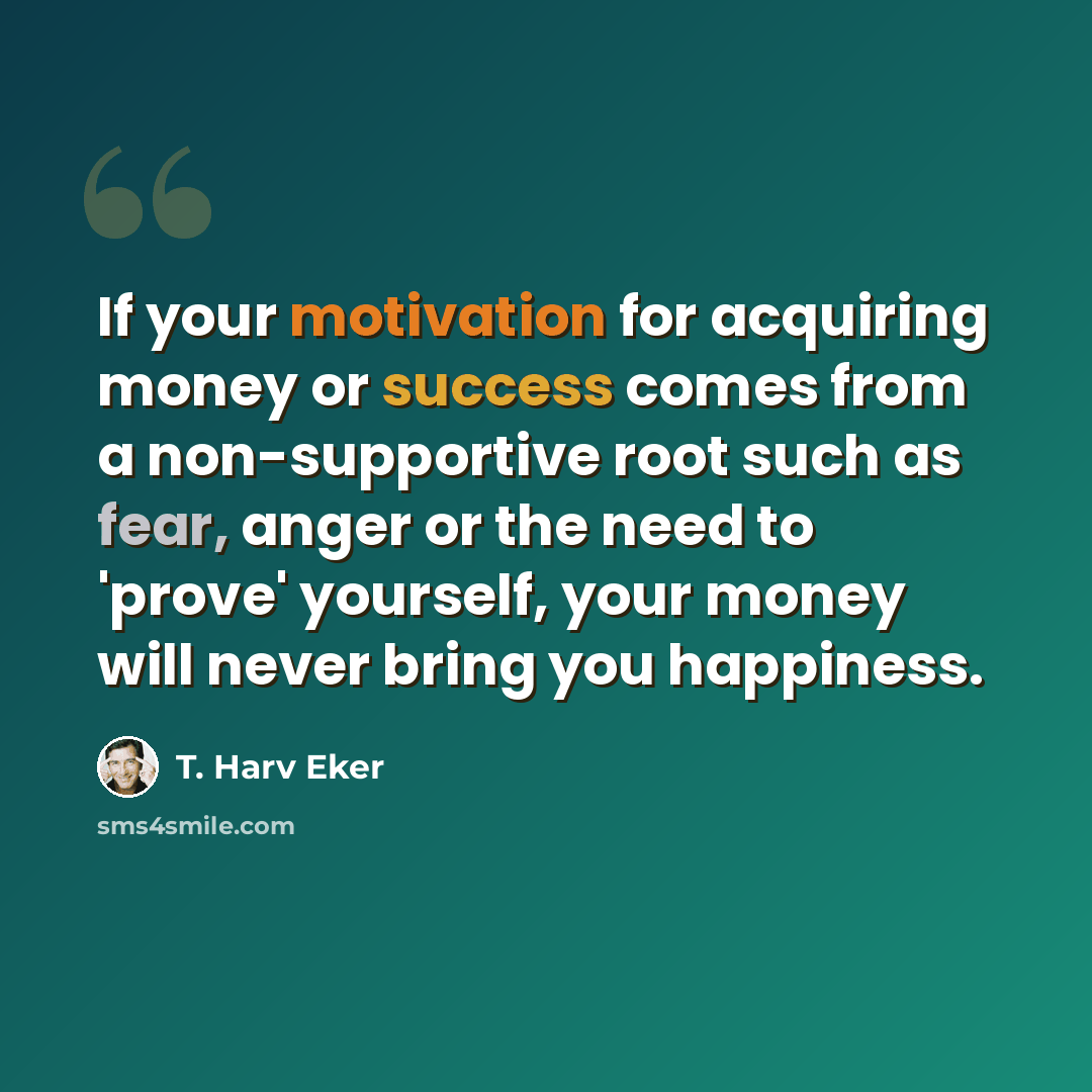 “If your motivation for acquiring money or success comes from a non-supportive root such as fear, anger or the need to 'prove' yourself, your money will never bring you happiness.” quote by T. Harv Eker