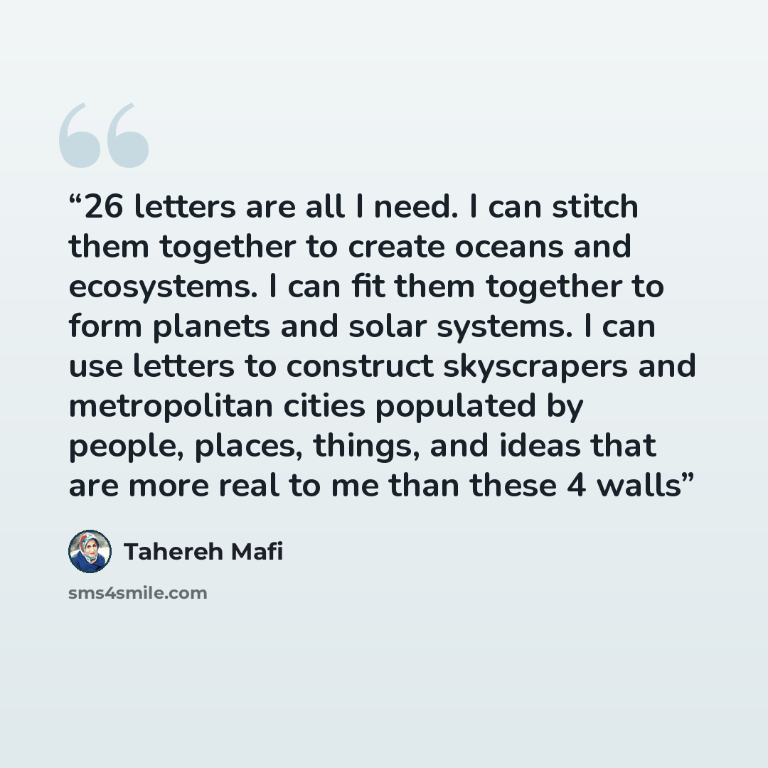 “26 letters are all I need. I can stitch them together to create oceans and ecosystems. I can fit them together to form planets and solar systems. I can use letters to construct skyscrapers and metropolitan cities populated by people, places, things, and ideas that are more real to me than these 4…” quote by Tahereh Mafi