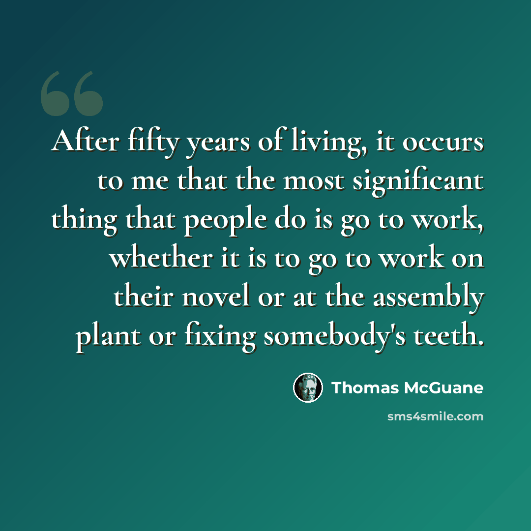 “After fifty years of living, it occurs to me that the most significant thing that people do is go to work, whether it is to go to work on their novel or at the assembly plant or fixing somebody's teeth.” quote by Thomas McGuane