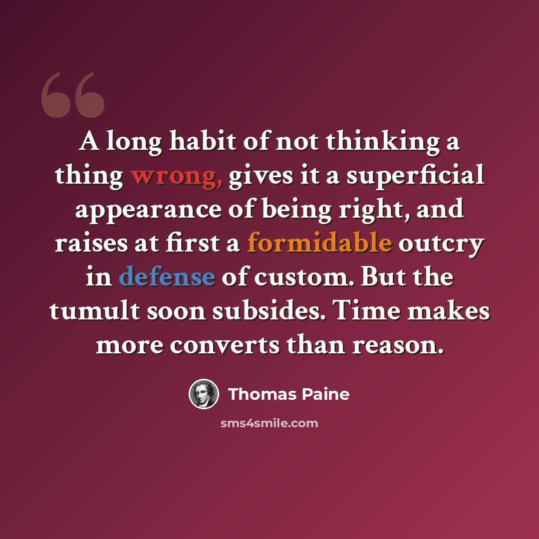 “A long habit of not thinking a thing wrong, gives it a superficial appearance of being right, and raises at first a formidable outcry in defense of custom. But the tumult soon subsides. Time makes more converts than reason.” quote by Thomas Paine