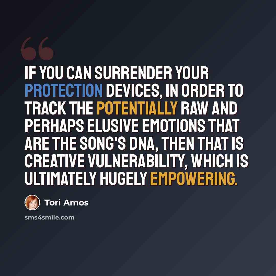 “If you can surrender your protection devices, in order to track the potentially raw and perhaps elusive emotions that are the song's DNA, then that is creative vulnerability, which is ultimately hugely empowering.” quote by Tori Amos