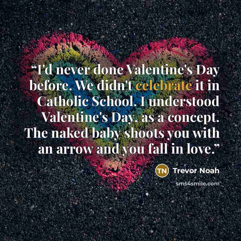 “I'd never done Valentine's Day before. We didn't celebrate it in Catholic School. I understood Valentine's Day, as a concept. The naked baby shoots you with an arrow and you fall in love.” quote by Trevor Noah