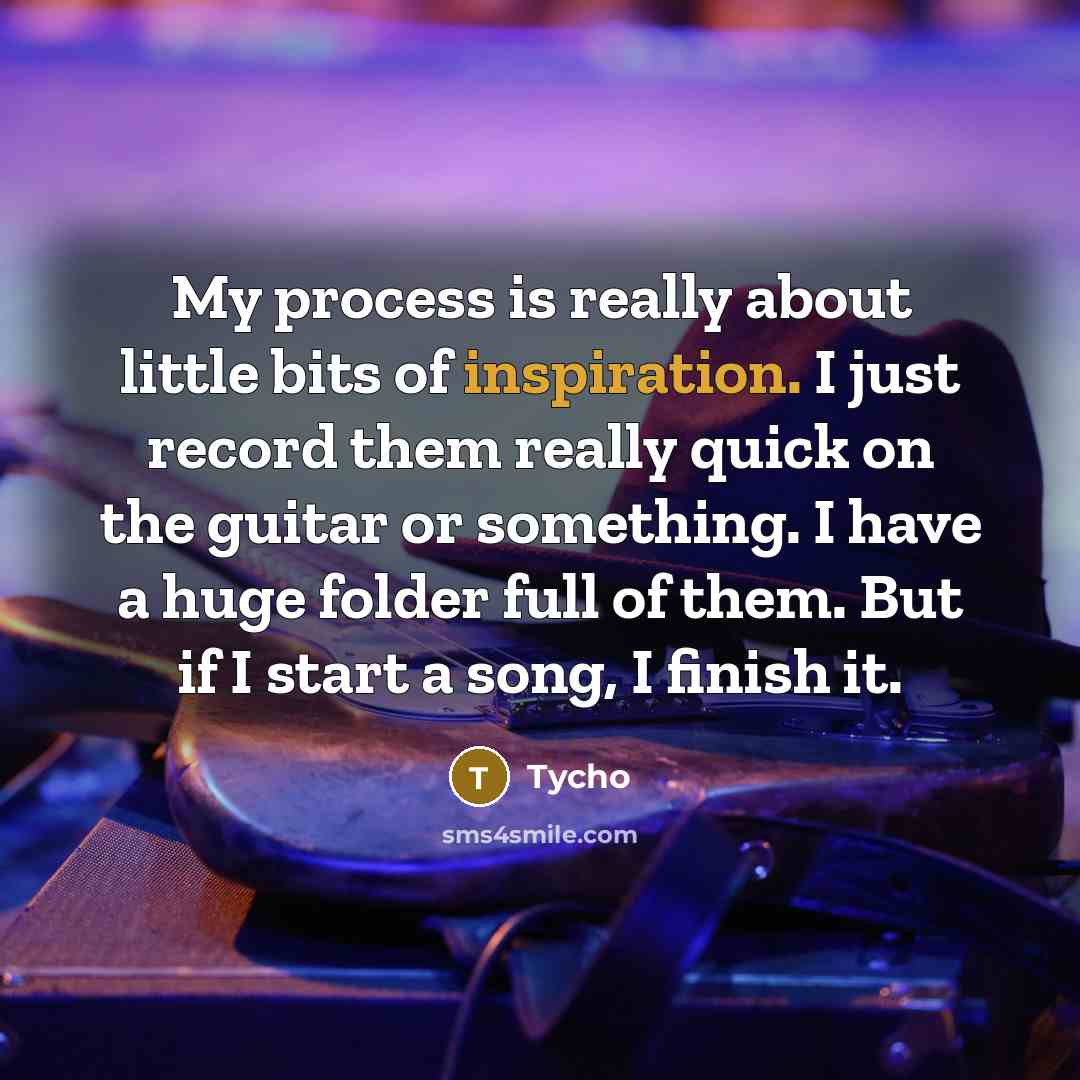 “My process is really about little bits of inspiration. I just record them really quick on the guitar or something. I have a huge folder full of them. But if I start a song, I finish it.” quote by Tycho