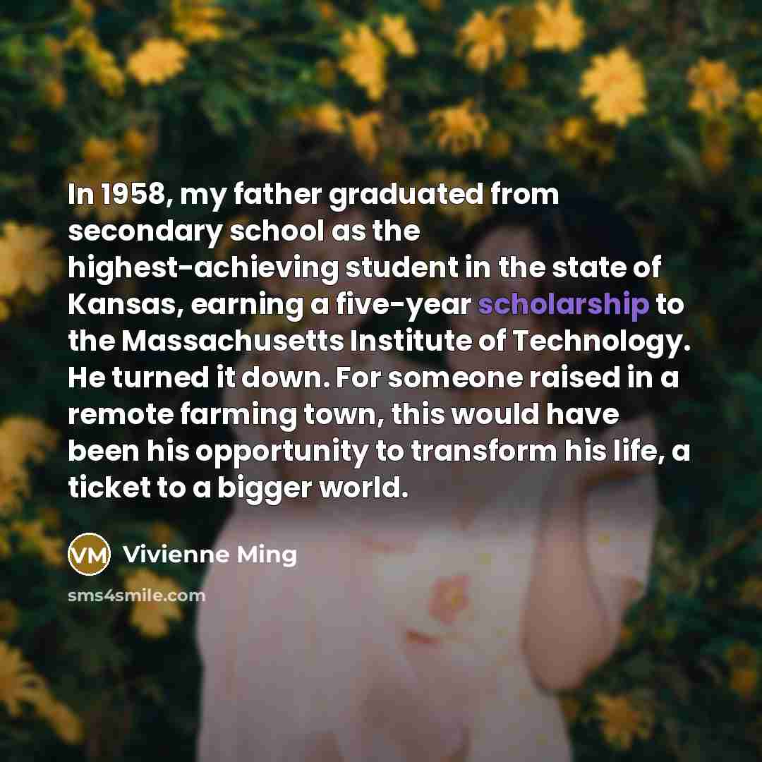 “In 1958, my father graduated from secondary school as the highest-achieving student in the state of Kansas, earning a five-year scholarship to the Massachusetts Institute of Technology. He turned it down. For someone raised in a remote farming town, this would have been his opportunity to…” quote by Vivienne Ming