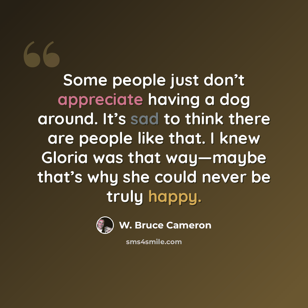 “Some people just don’t appreciate having a dog around. It’s sad to think there are people like that. I knew Gloria was that way—maybe that’s why she could never be truly happy.” quote by W. Bruce Cameron