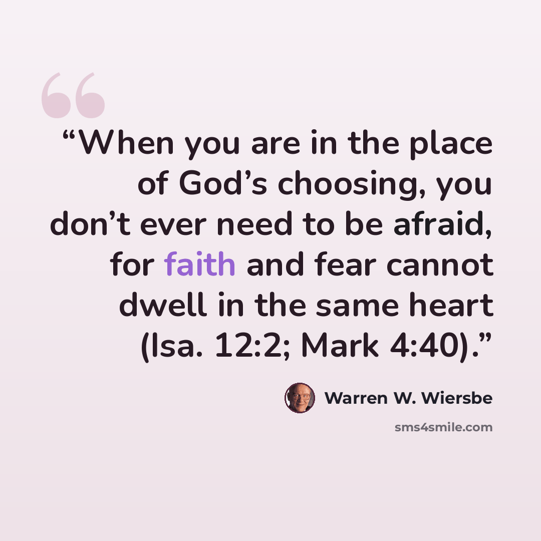 “When you are in the place of God’s choosing, you don’t ever need to be afraid, for faith and fear cannot dwell in the same heart (Isa. 12:2; Mark 4:40).” quote by Warren W. Wiersbe
