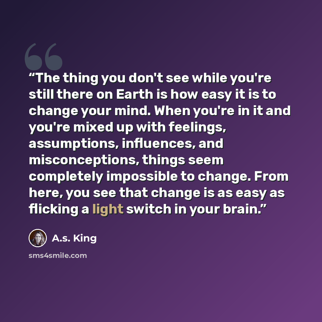 “The thing you don't see while you're still there on Earth is how easy it is to change your mind. When you're in it and you're mixed up with feelings, assumptions, influences, and misconceptions, things seem completely impossible to change. From here, you see that change is as easy as flicking a…” quote by A.S. King