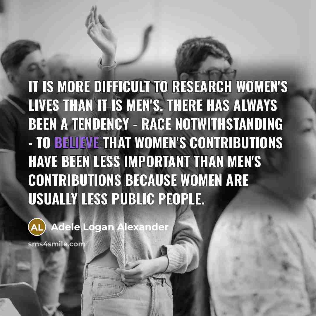 “It is more difficult to research women's lives than it is men's. There has always been a tendency - race notwithstanding - to believe that women's contributions have been less important than men's contributions because women are usually less public people.” quote by Adele Logan Alexander