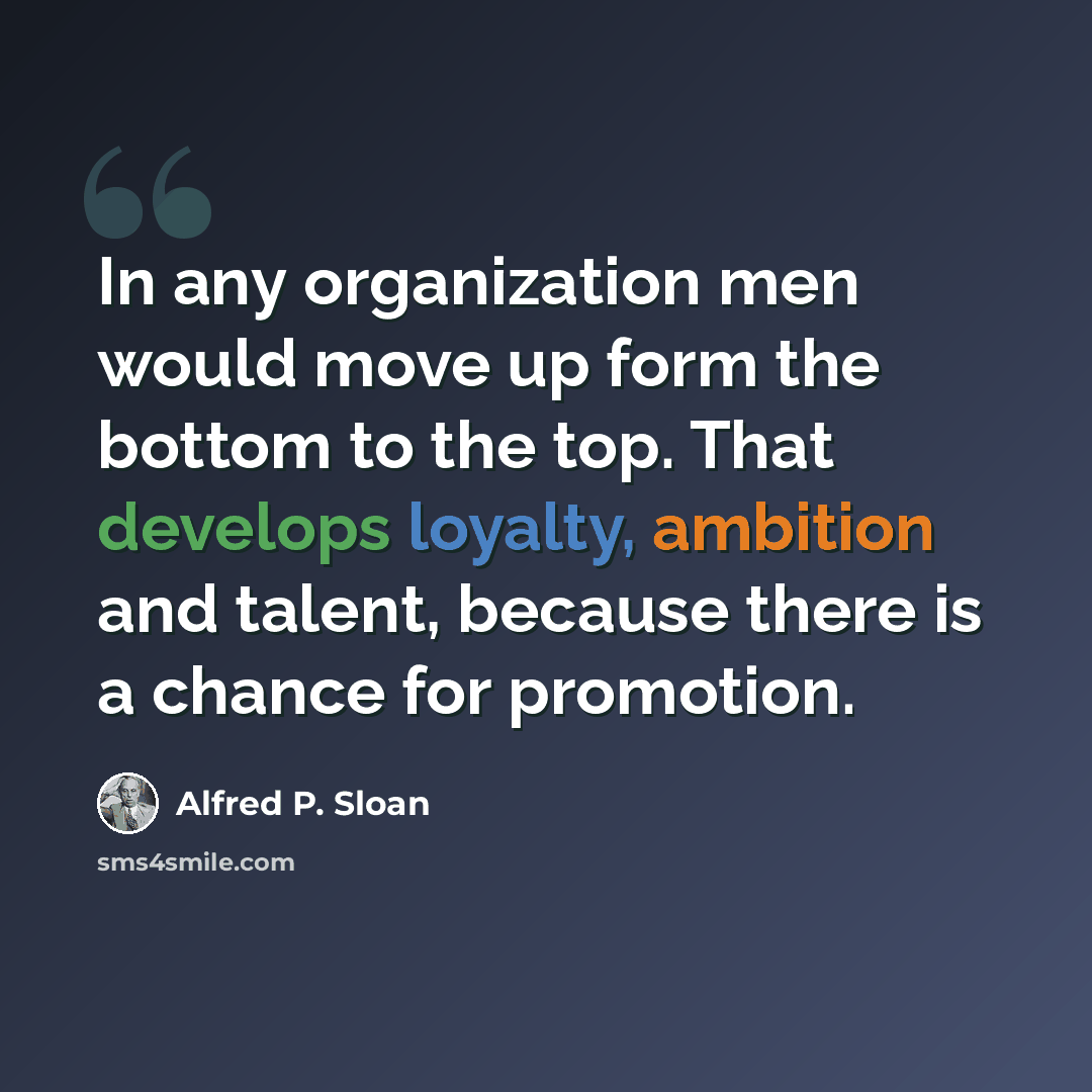 “In any organization men would move up form the bottom to the top. That develops loyalty, ambition and talent, because there is a chance for promotion.” quote by Alfred P. Sloan