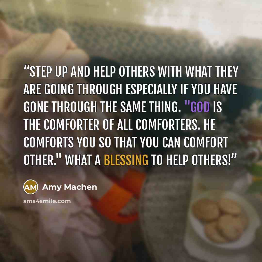 “Step up and help others with what they are going through especially if you have gone through the same thing. "God is the comforter of all comforters. He comforts you so that you can comfort other." What a blessing to help others!” quote by Amy Machen