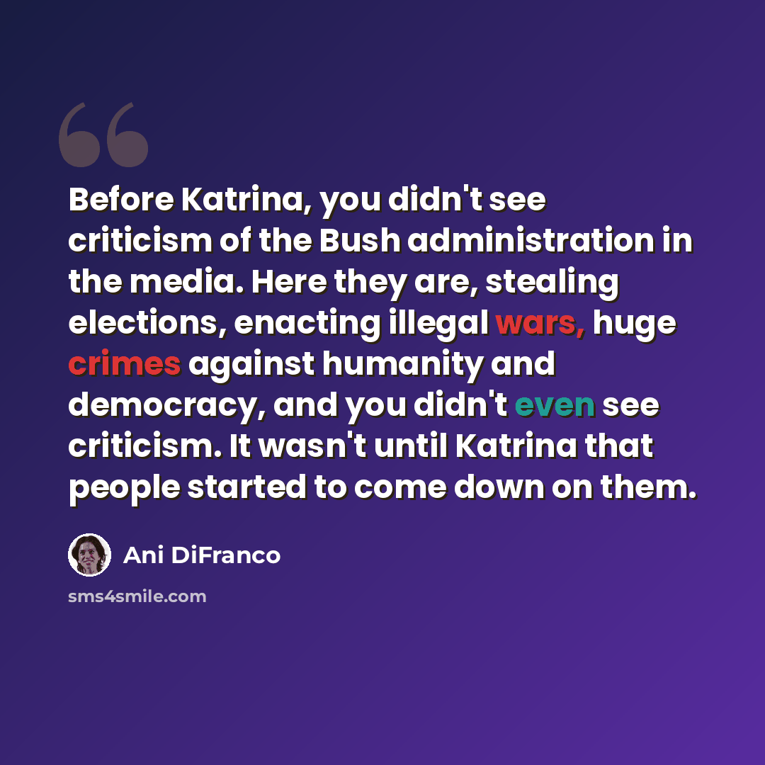 “Before Katrina, you didn't see criticism of the Bush administration in the media. Here they are, stealing elections, enacting illegal wars, huge crimes against humanity and democracy, and you didn't even see criticism. It wasn't until Katrina that people started to come down on them.” quote by Ani DiFranco