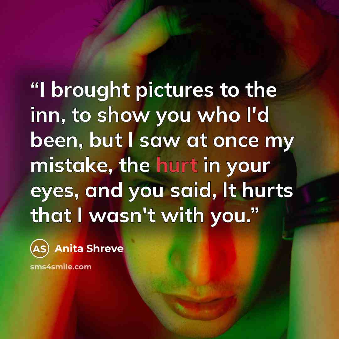 “I brought pictures to the inn, to show you who I'd been, but I saw at once my mistake, the hurt in your eyes, and you said, It hurts that I wasn't with you.” quote by Anita Shreve
