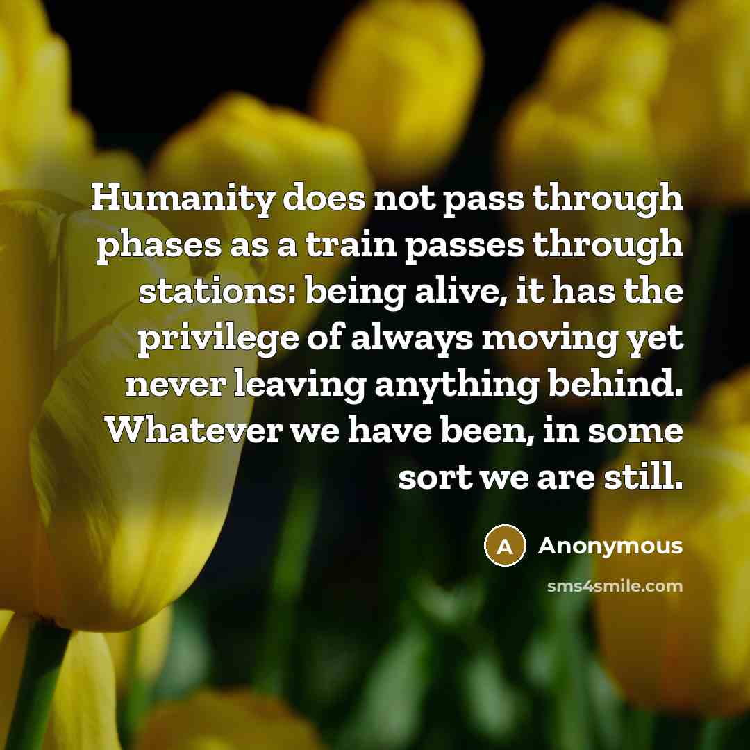 “Humanity does not pass through phases as a train passes through stations: being alive, it has the privilege of always moving yet never leaving anything behind. Whatever we have been, in some sort we are still.” quote by Anonymous