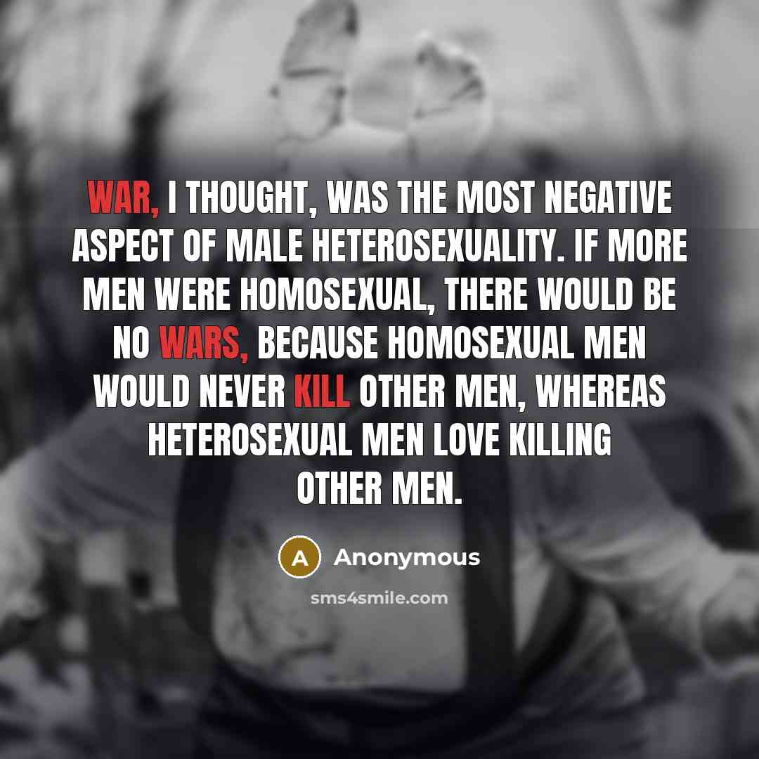“War, I thought, was the most negative aspect of male heterosexuality. If more men were homosexual, there would be no wars, because homosexual men would never kill other men, whereas heterosexual men love killing other men.” quote by Anonymous