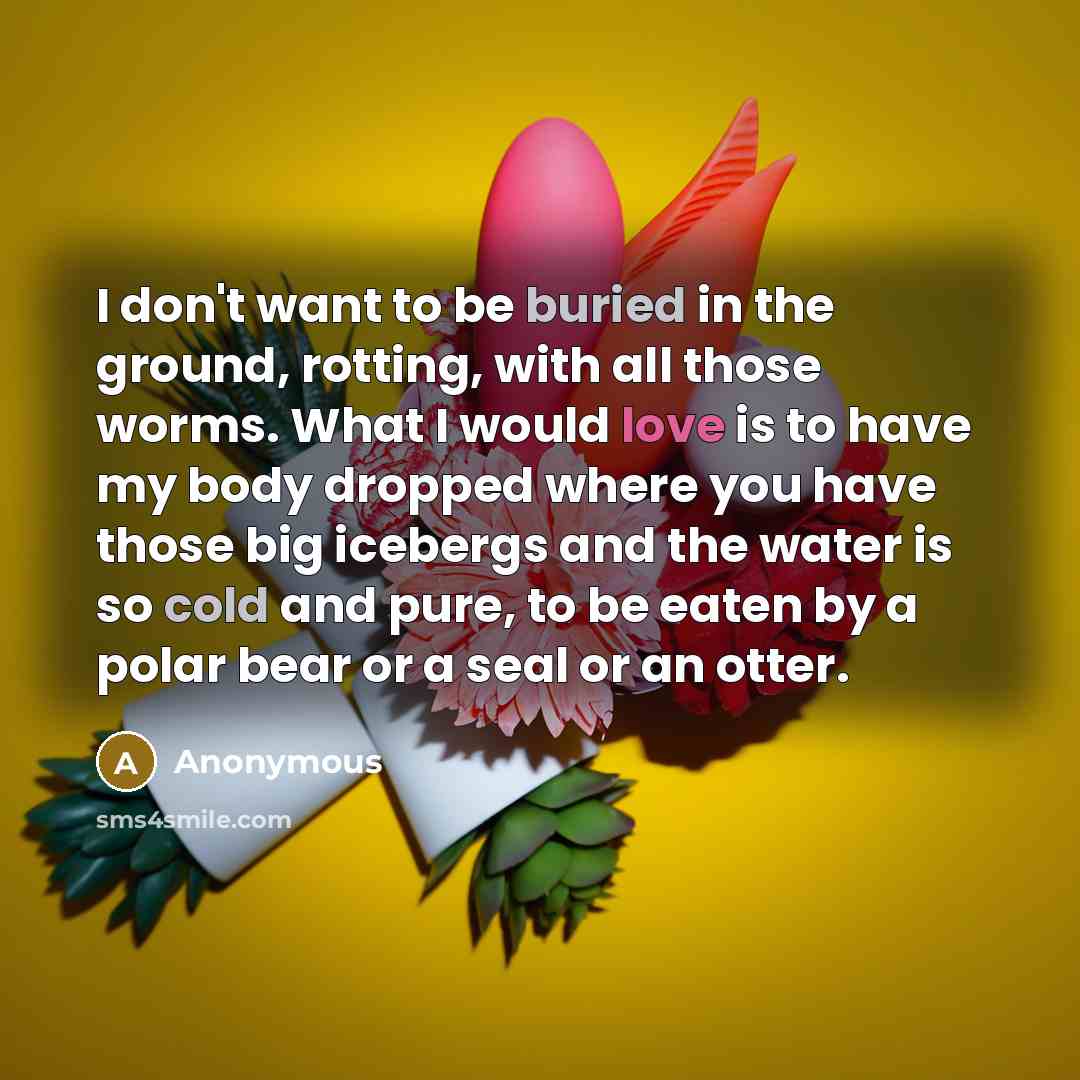“I don't want to be buried in the ground, rotting, with all those worms. What I would love is to have my body dropped where you have those big icebergs and the water is so cold and pure, to be eaten by a polar bear or a seal or an otter.” quote by Anonymous