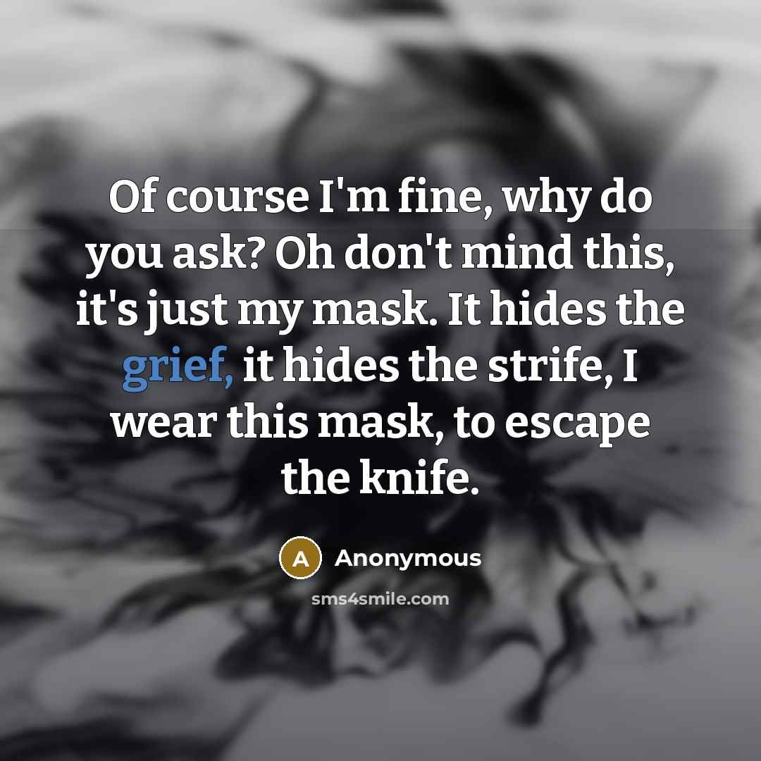 “Of course I'm fine, why do you ask? Oh don't mind this, it's just my mask. It hides the grief, it hides the strife, I wear this mask, to escape the knife.” quote by Anonymous