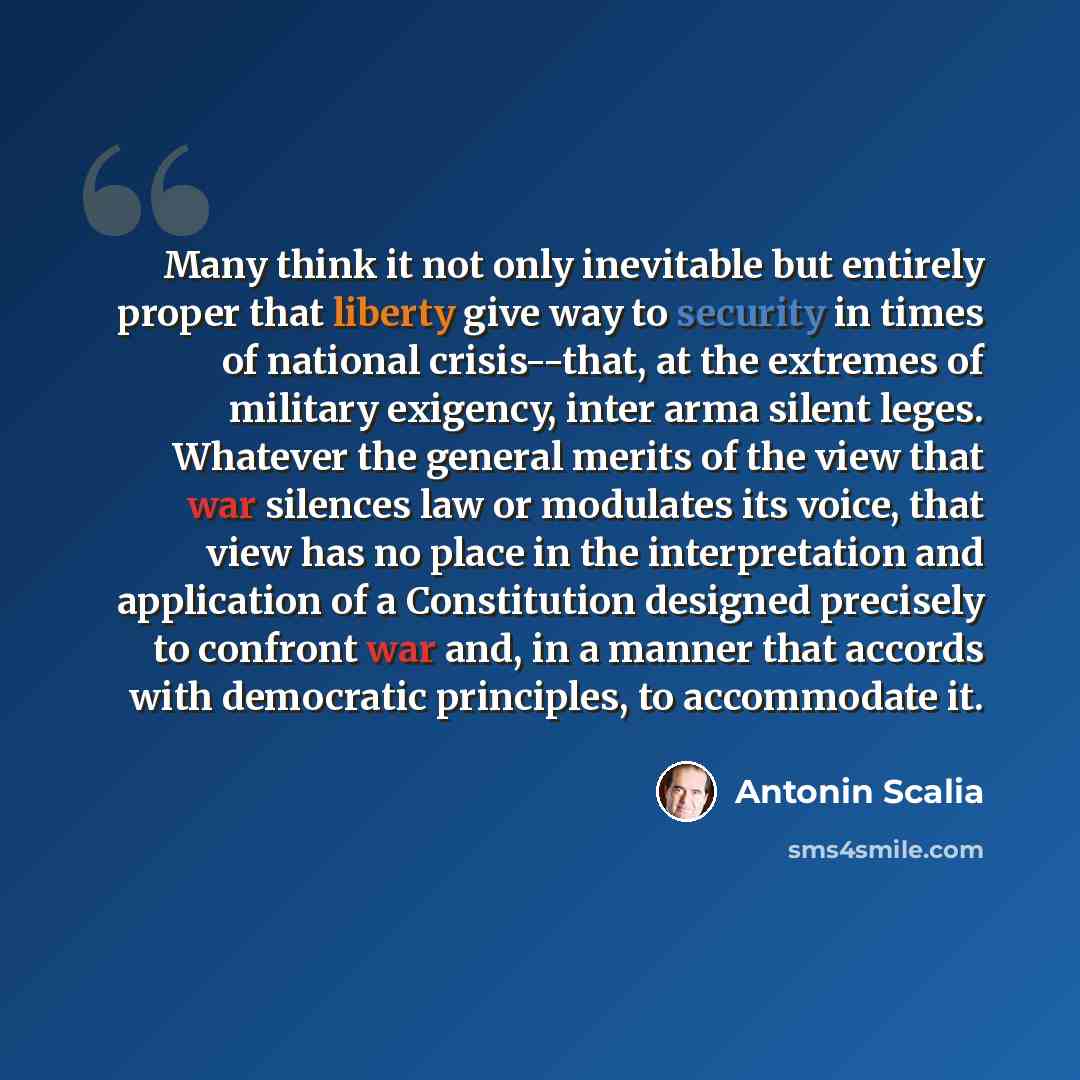 “Many think it not only inevitable but entirely proper that liberty give way to security in times of national crisis--that, at the extremes of military exigency, inter arma silent leges. Whatever the general merits of the view that war silences law or modulates its voice, that view has no place in…” quote by Antonin Scalia