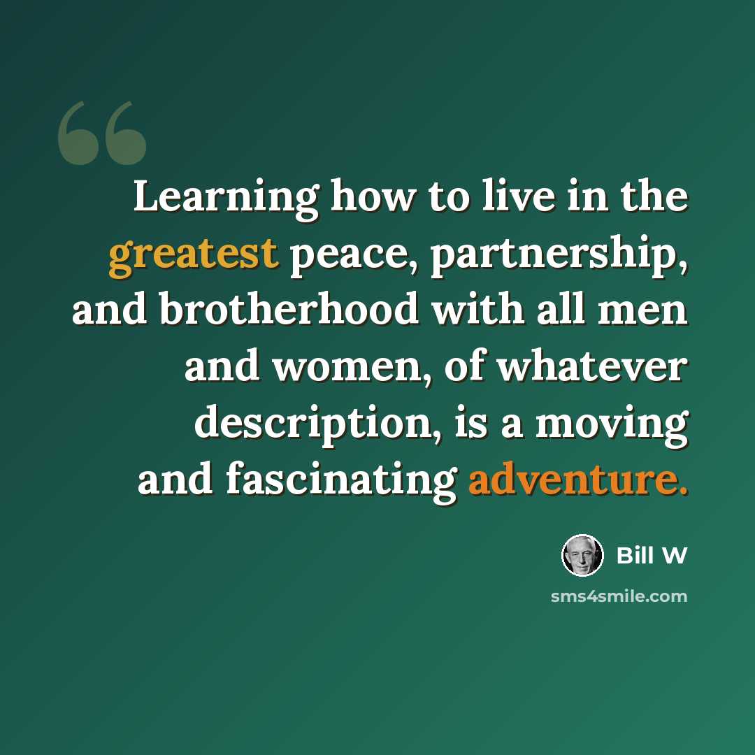 “Learning how to live in the greatest peace, partnership, and brotherhood with all men and women, of whatever description, is a moving and fascinating adventure.” quote by Bill W