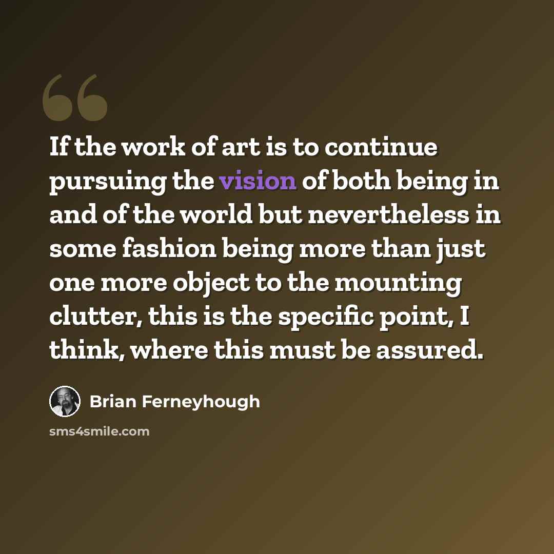 “If the work of art is to continue pursuing the vision of both being in and of the world but nevertheless in some fashion being more than just one more object to the mounting clutter, this is the specific point, I think, where this must be assured.” quote by Brian Ferneyhough