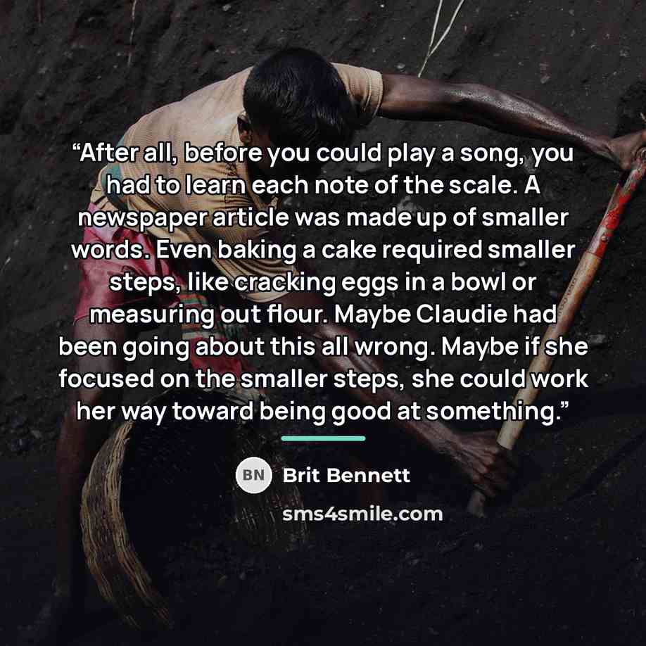 “After all, before you could play a song, you had to learn each note of the scale. A newspaper article was made up of smaller words. Even baking a cake required smaller steps, like cracking eggs in a bowl or measuring out flour. Maybe Claudie had been going about this all wrong. Maybe if she…” quote by Brit Bennett