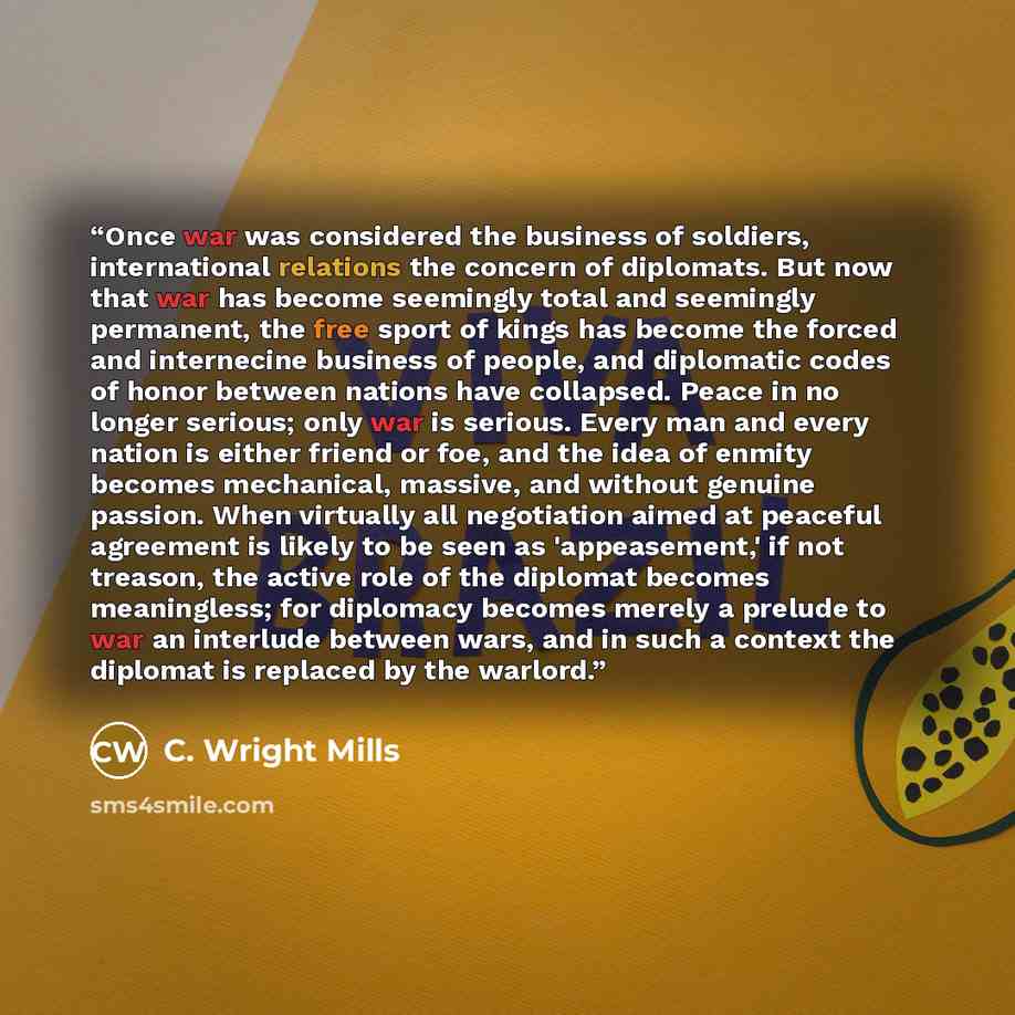 “Once war was considered the business of soldiers, international relations the concern of diplomats. But now that war has become seemingly total and seemingly permanent, the free sport of kings has become the forced and internecine business of people, and diplomatic codes of honor between nations…” quote by C. Wright Mills