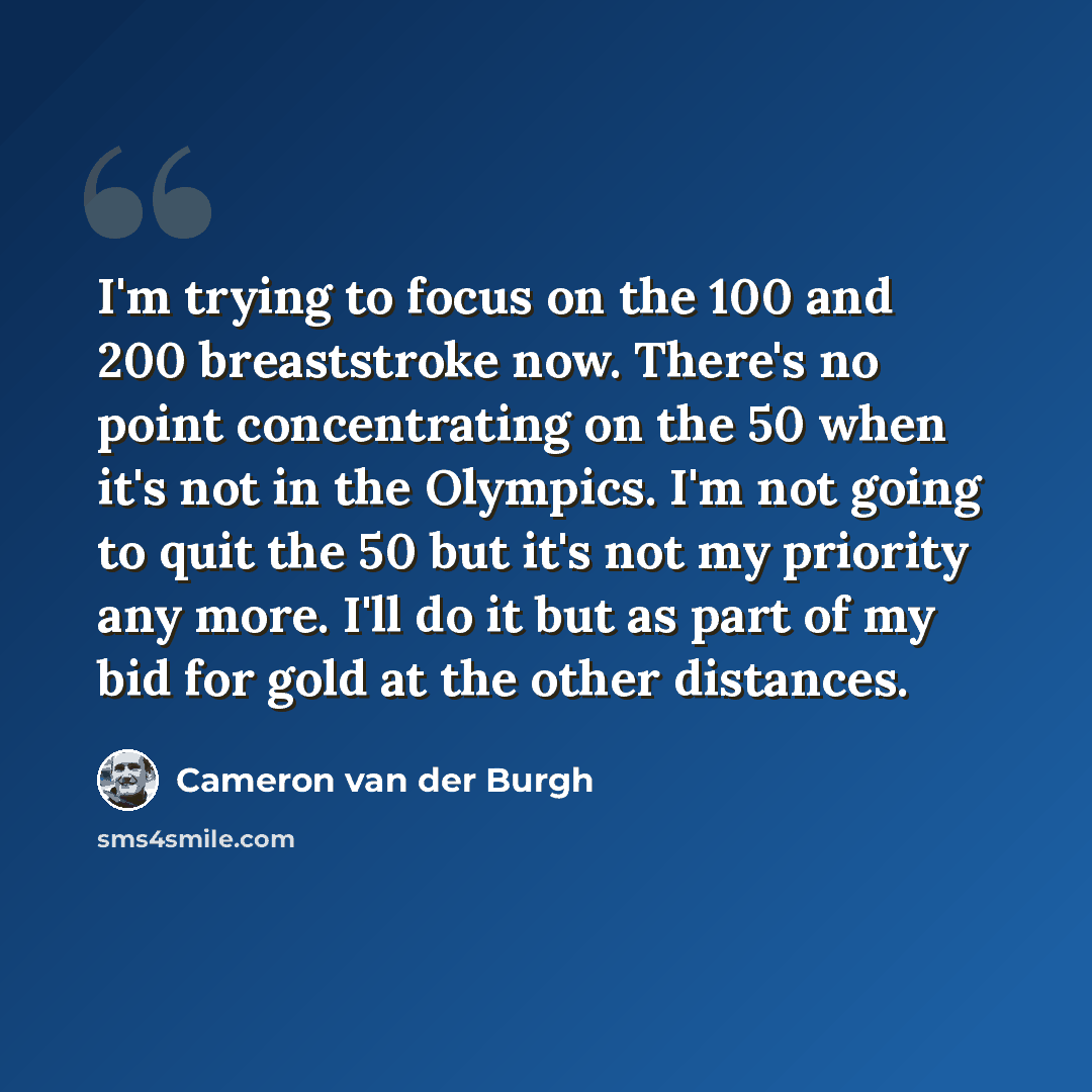“I'm trying to focus on the 100 and 200 breaststroke now. There's no point concentrating on the 50 when it's not in the Olympics. I'm not going to quit the 50 but it's not my priority any more. I'll do it but as part of my bid for gold at the other distances.” quote by Cameron van der Burgh