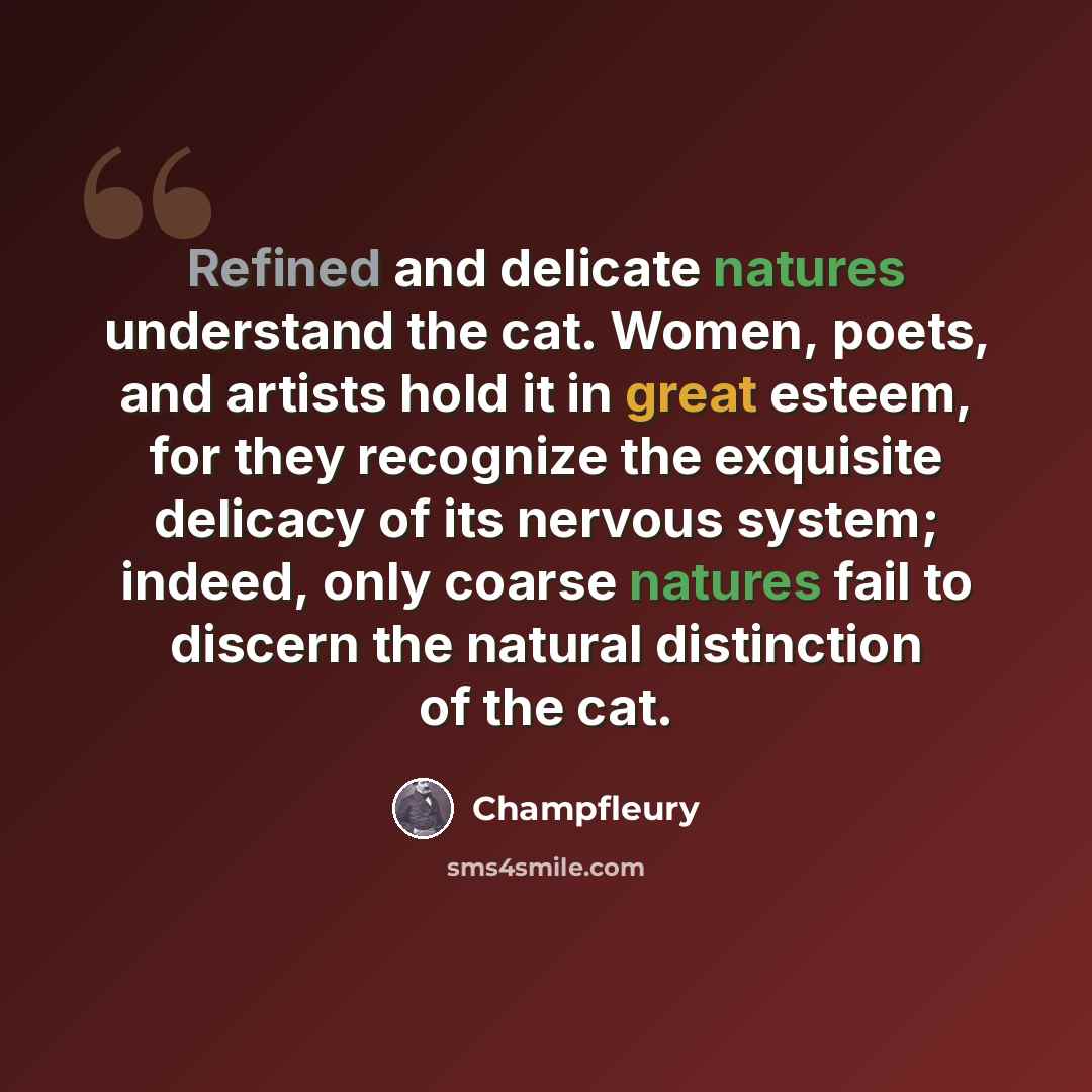 “Refined and delicate natures understand the cat. Women, poets, and artists hold it in great esteem, for they recognize the exquisite delicacy of its nervous system; indeed, only coarse natures fail to discern the natural distinction of the cat.” quote by Champfleury