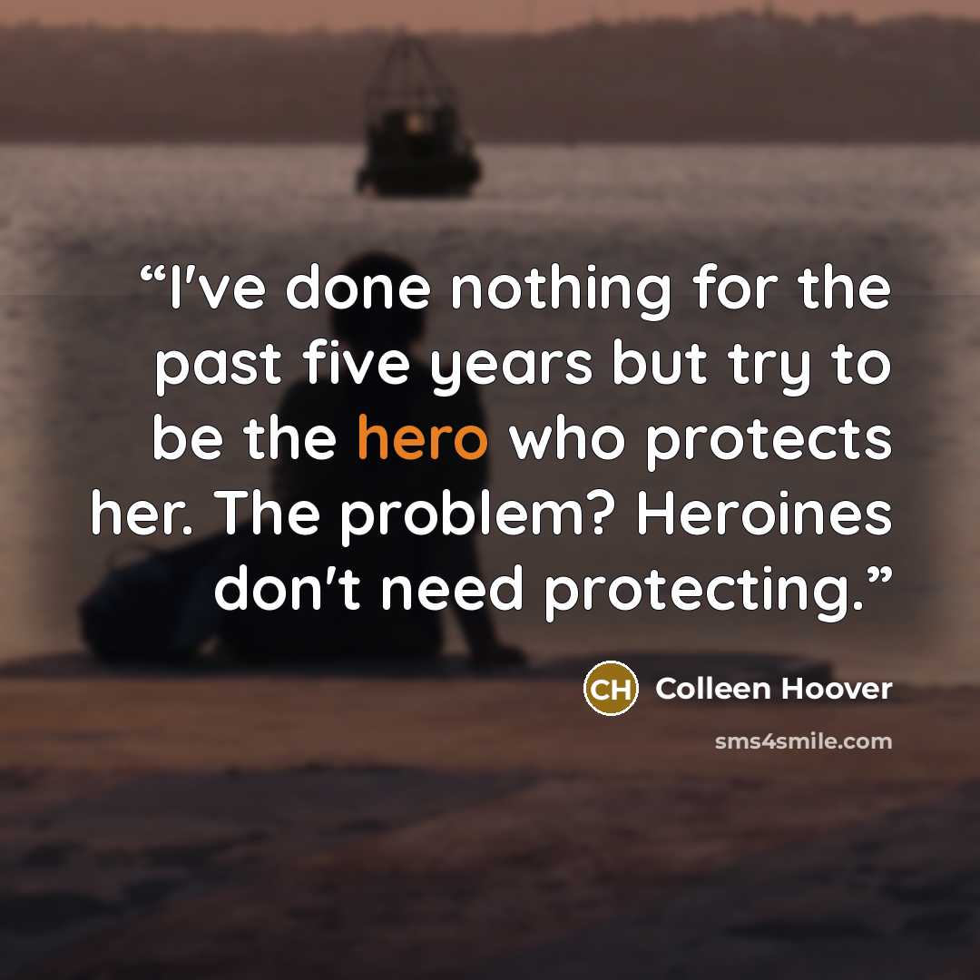 “I've done nothing for the past five years but try to be the hero who protects her. The problem? Heroines don't need protecting.” quote by Colleen Hoover
