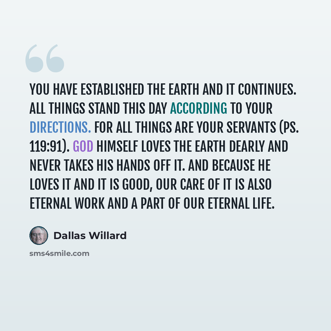 “You have established the earth and it continues. All things stand this day according to your directions. For all things are your servants (Ps. 119:91). God himself loves the earth dearly and never takes his hands off it. And because he loves it and it is good, our care of it is also eternal work…” quote by Dallas Willard