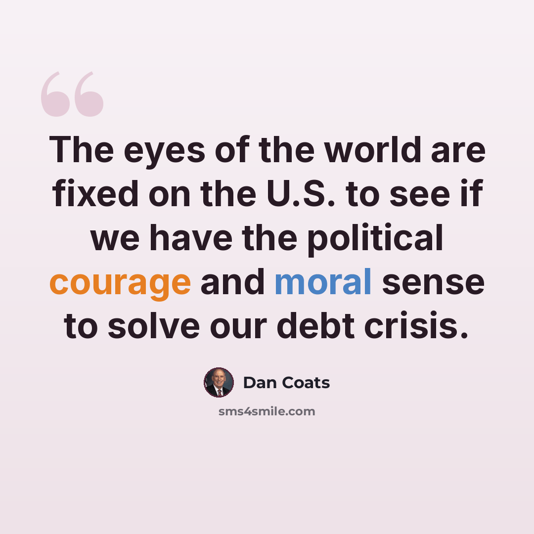 “The eyes of the world are fixed on the U.S. to see if we have the political courage and moral sense to solve our debt crisis.” quote by Dan Coats