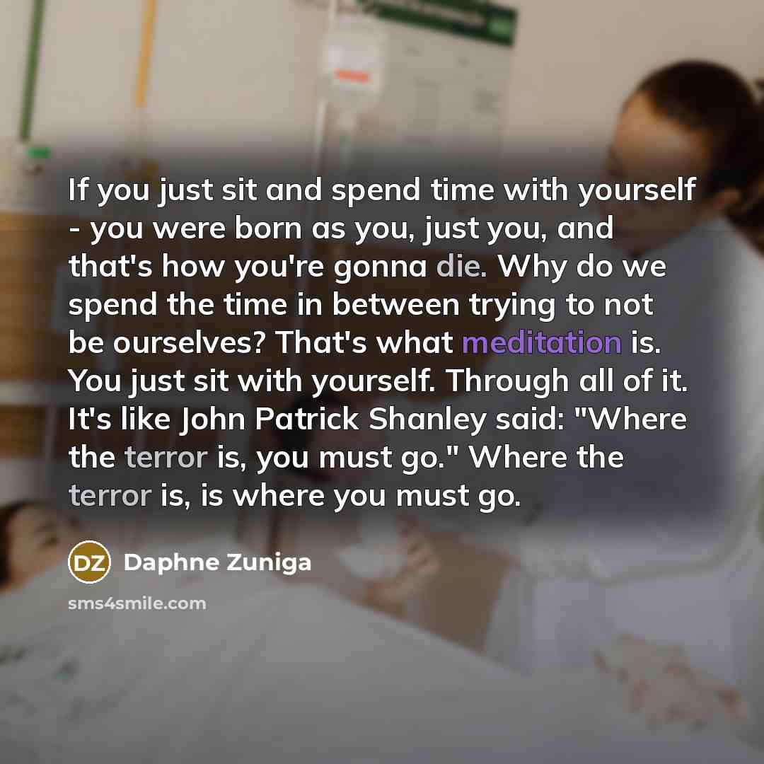 “If you just sit and spend time with yourself - you were born as you, just you, and that's how you're gonna die. Why do we spend the time in between trying to not be ourselves? That's what meditation is. You just sit with yourself. Through all of it. It's like John Patrick Shanley said: "Where the…” quote by Daphne Zuniga