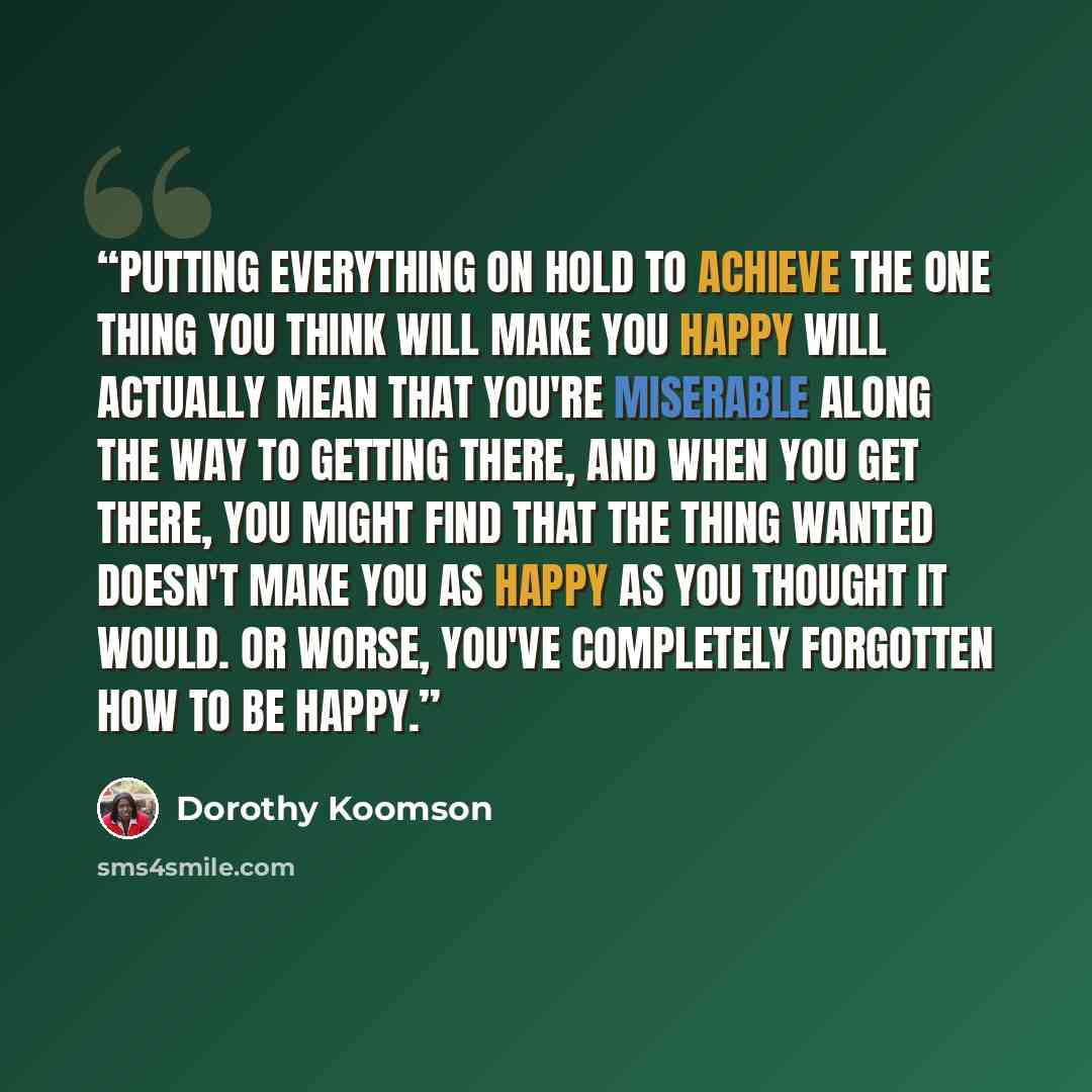 “Putting everything on hold to achieve the one thing you think will make you happy will actually mean that you're miserable along the way to getting there, and when you get there, you might find that the thing wanted doesn't make you as happy as you thought it would. Or worse, you've completely…” quote by Dorothy Koomson