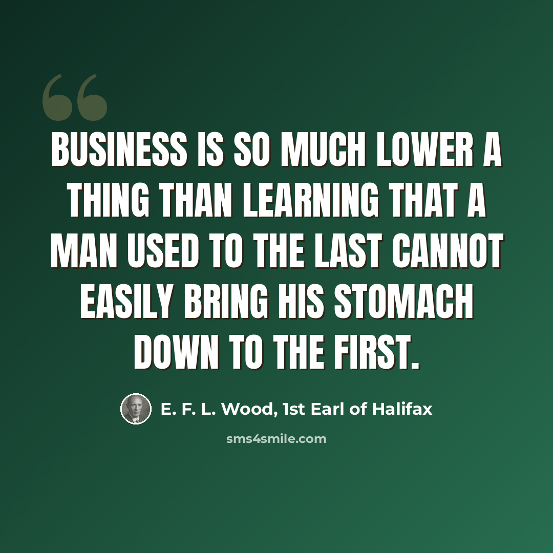 “Business is so much lower a thing than learning that a man used to the last cannot easily bring his stomach down to the first.” quote by E. F. L. Wood, 1st Earl of Halifax