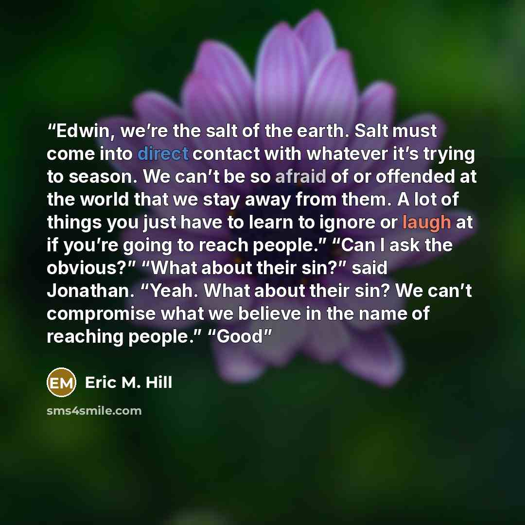 “Edwin, we’re the salt of the earth. Salt must come into direct contact with whatever it’s trying to season. We can’t be so afraid of or offended at the world that we stay away from them. A lot of things you just have to learn to ignore or laugh at if you’re going to reach people.” “Can I ask the…” quote by Eric M. Hill