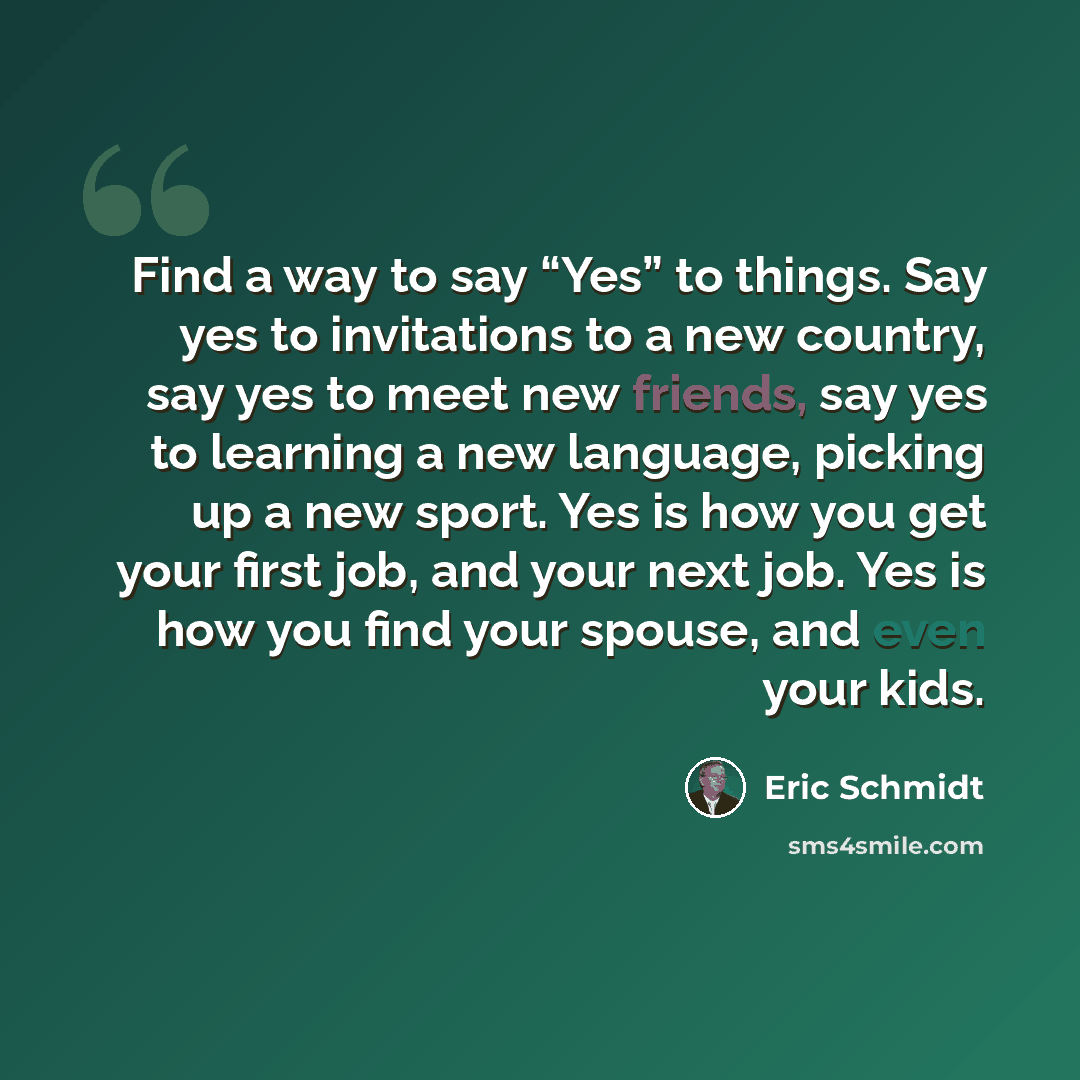 “Find a way to say “Yes” to things. Say yes to invitations to a new country, say yes to meet new friends, say yes to learning a new language, picking up a new sport. Yes is how you get your first job, and your next job. Yes is how you find your spouse, and even your kids.” quote by Eric Schmidt