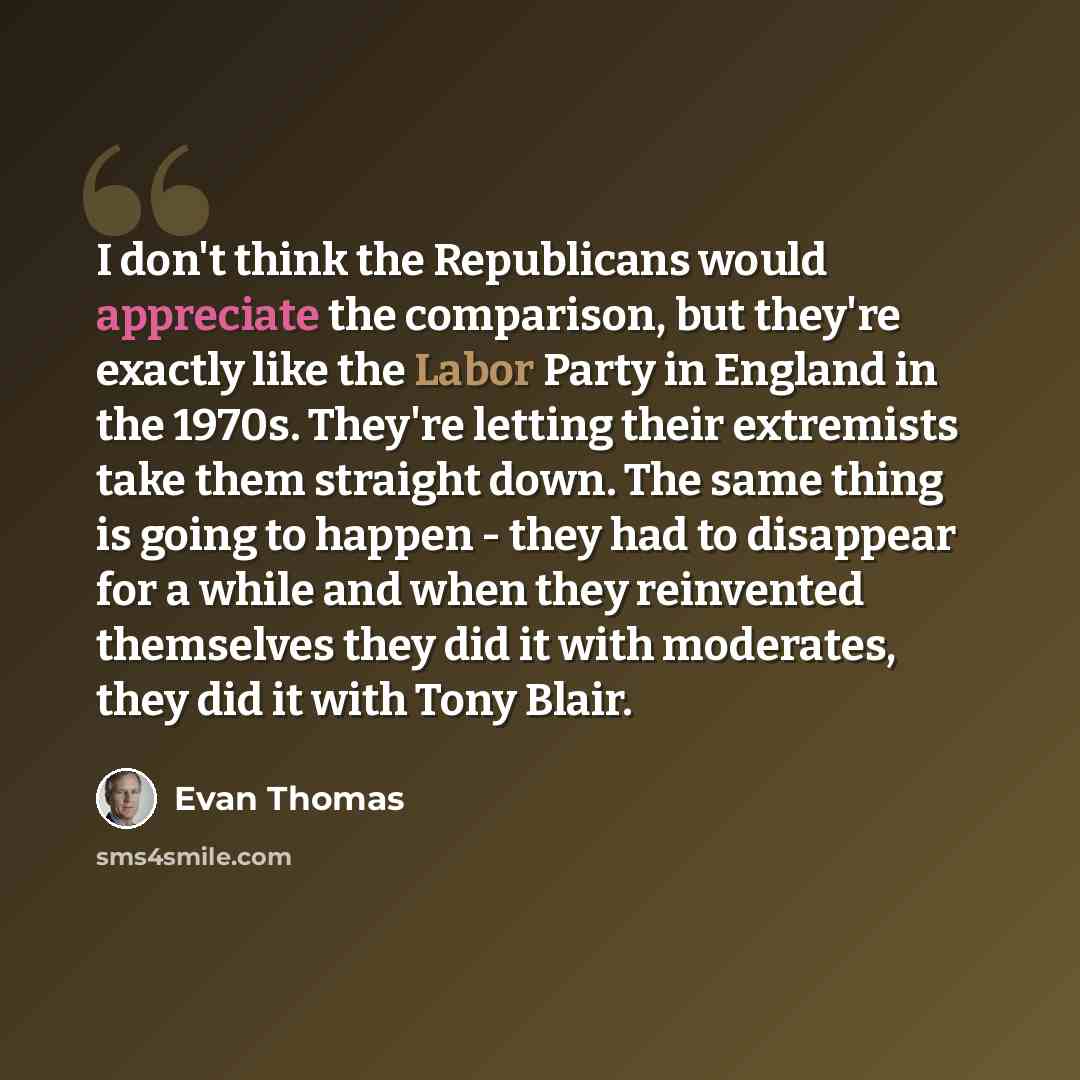 “I don't think the Republicans would appreciate the comparison, but they're exactly like the Labor Party in England in the 1970s. They're letting their extremists take them straight down. The same thing is going to happen - they had to disappear for a while and when they reinvented themselves they…” quote by Evan Thomas