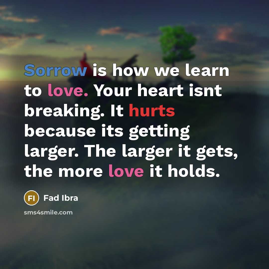 “Sorrow is how we learn to love. Your heart isnt breaking. It hurts because its getting larger. The larger it gets, the more love it holds.” quote by Fad Ibra