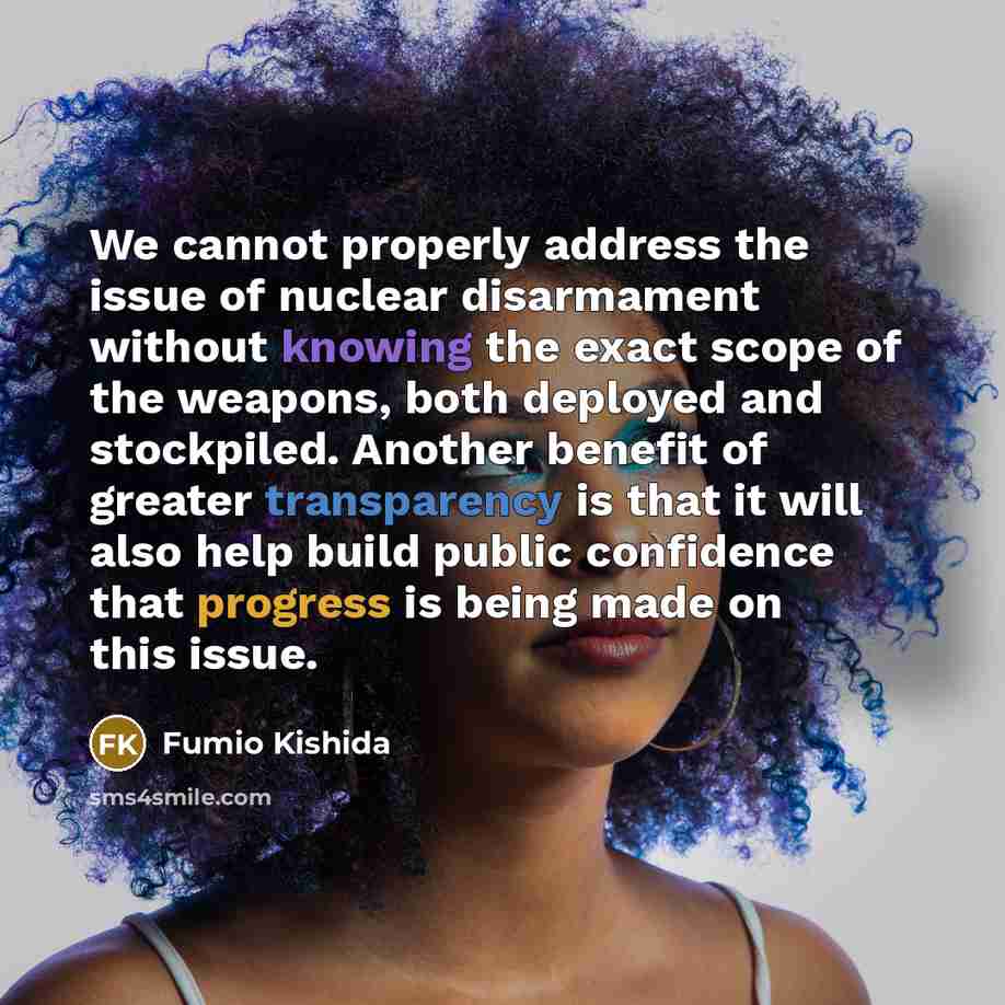 “We cannot properly address the issue of nuclear disarmament without knowing the exact scope of the weapons, both deployed and stockpiled. Another benefit of greater transparency is that it will also help build public confidence that progress is being made on this issue.” quote by Fumio Kishida